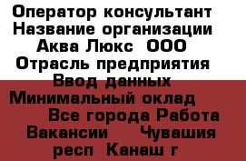 Оператор-консультант › Название организации ­ Аква Люкс, ООО › Отрасль предприятия ­ Ввод данных › Минимальный оклад ­ 30 000 - Все города Работа » Вакансии   . Чувашия респ.,Канаш г.